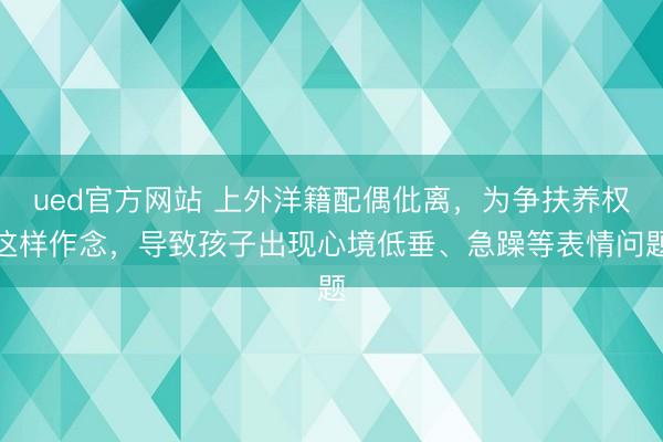 ued官方网站 上外洋籍配偶仳离，为争扶养权这样作念，导致孩子出现心境低垂、急躁等表情问题