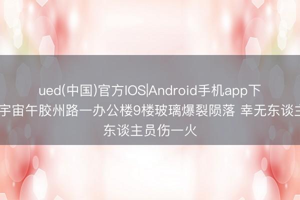 ued(中国)官方IOS|Android手机app下载入口 今宇宙午胶州路一办公楼9楼玻璃爆裂陨落 幸无东谈主员伤一火