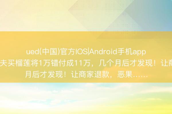 ued(中国)官方IOS|Android手机app下载入口 女子称丈夫买榴莲将1万错付成11万，几个月后才发现！让商家退款，恶果……