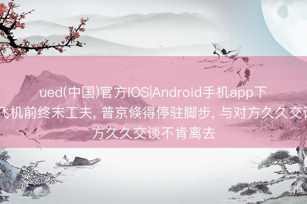 ued(中国)官方IOS|Android手机app下载入口 上飞机前终末工夫， 普京倏得停驻脚步， 与对方久久交谈不肯离去