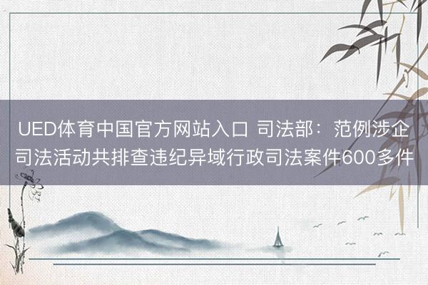 UED体育中国官方网站入口 司法部：范例涉企司法活动共排查违纪异域行政司法案件600多件