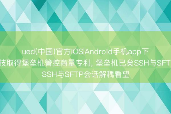 ued(中国)官方IOS|Android手机app下载入口 皆治科技取得堡垒机管控商量专利, 堡垒机已矣SSH与SFTP会话解耦看望